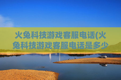 火兔科技游戏客服电话(火兔科技游戏客服电话是多少)