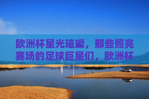 欧洲杯星光璀璨，那些照亮赛场的足球巨星们，欧洲杯星光，巨星照亮赛场