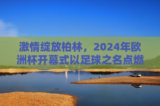 激情绽放柏林,2024年欧洲杯开幕式以足球之名点燃欧洲夏夜,2024欧洲杯开幕式,足球点燃柏林夏夜
