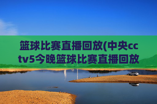篮球比赛直播回放(中央cctv5今晚篮球比赛直播回放)