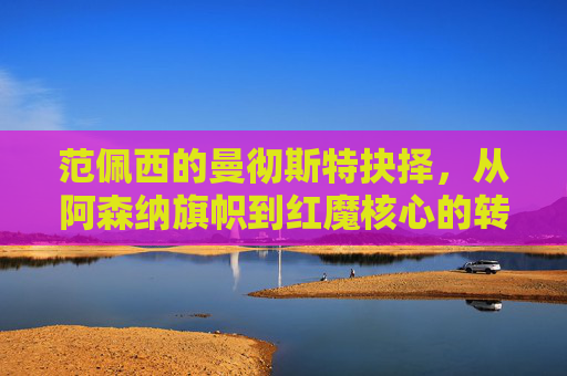 范佩西的曼彻斯特抉择,从阿森纳旗帜到红魔核心的转会背后,范佩西的曼彻斯特抉择,从阿森纳旗帜到红魔核心