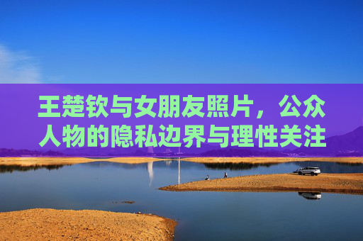 王楚钦与女朋友照片,公众人物的隐私边界与理性关注,王楚钦女友照片,公众人物隐私边界与理性关注