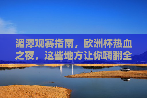 湄潭观赛指南,欧洲杯热血之夜,这些地方让你嗨翻全场!湄潭欧洲杯观赛地,热血之夜嗨翻全场!