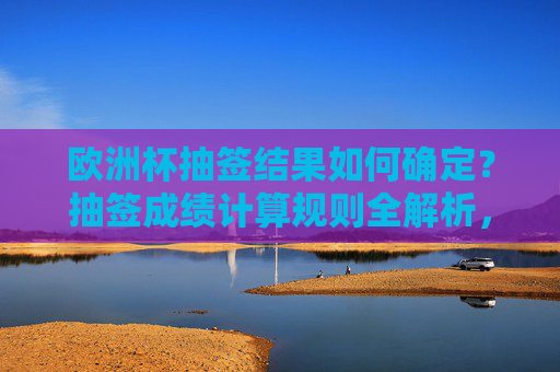 欧洲杯抽签结果如何确定?抽签成绩计算规则全解析,欧洲杯抽签结果确定与成绩计算规则全解析