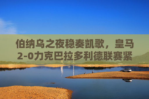 伯纳乌之夜稳奏凯歌，皇马2-0力克巴拉多利德联赛紧追榜首，伯纳乌之夜皇马2-0奏凯 联赛紧追榜首