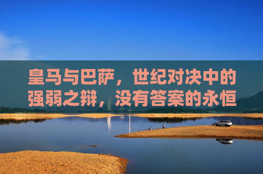 皇马与巴萨,世纪对决中的强弱之辩,没有答案的永恒命题,皇马巴萨世纪对决,强弱之辩的永恒命题