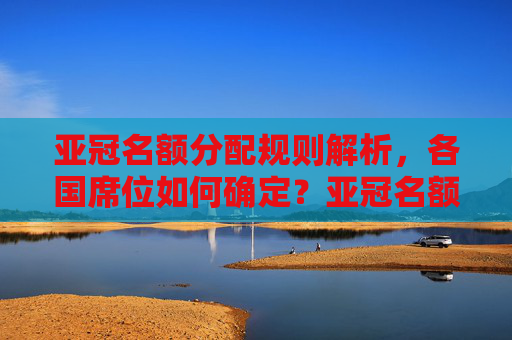 亚冠名额分配规则解析,各国席位如何确定?亚冠名额分配规则,各国席位如何确定?