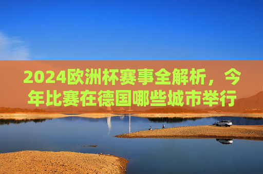 2024欧洲杯赛事全解析，今年比赛在德国哪些城市举行？2024欧洲杯赛事全解析，德国举办城市一览