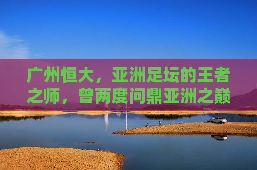 广州恒大，亚洲足坛的王者之师，曾两度问鼎亚洲之巅，广州恒大，两度问鼎亚洲的王者之师