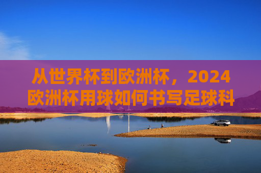 从世界杯到欧洲杯,2024欧洲杯用球如何书写足球科技的新传奇?2024欧洲杯用球书写足球科技新传奇