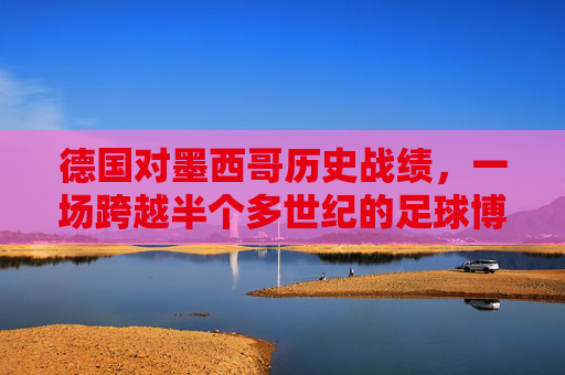 德国对墨西哥历史战绩,一场跨越半个多世纪的足球博弈,德国墨西哥,跨越半个多世纪的足球博弈