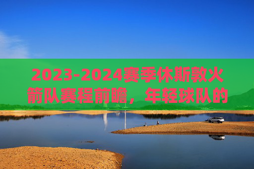 2023-2024赛季休斯敦火箭队赛程前瞻,年轻球队的淬火之路,火箭23-24赛季赛程前瞻,年轻军团的淬火之路