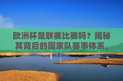 欧洲杯是联赛比赛吗?揭秘其背后的国家队赛事体系,欧洲杯国家队赛事体系揭秘,非联赛的本质