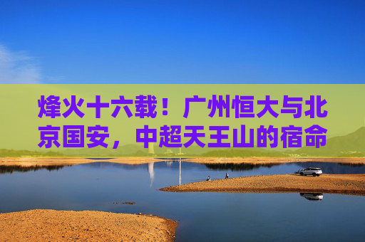 烽火十六载！广州恒大与北京国安，中超天王山的宿命对决，烽火十六载！恒大国安中超天王山宿命对决