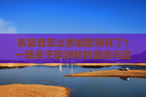 东契奇怎么参加欧洲杯了？一场关于欧洲杯的误会与篮球巨星的欧锦赛征程，东契奇欧锦赛征程，一场欧洲杯误会的篮球巨星