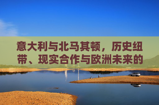 意大利与北马其顿，历史纽带、现实合作与欧洲未来的交汇点，意大利与北马其顿，历史、合作与欧洲未来的交汇点