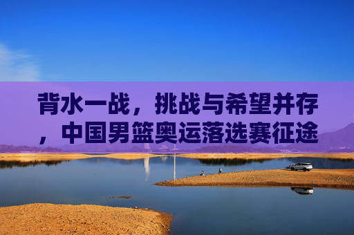 背水一战，挑战与希望并存，中国男篮奥运落选赛征途解析，背水一战，挑战与希望并存，中国男篮奥运落选赛征途解析