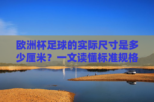欧洲杯足球的实际尺寸是多少厘米?一文读懂标准规格,欧洲杯足球实际尺寸与标准规格详解
