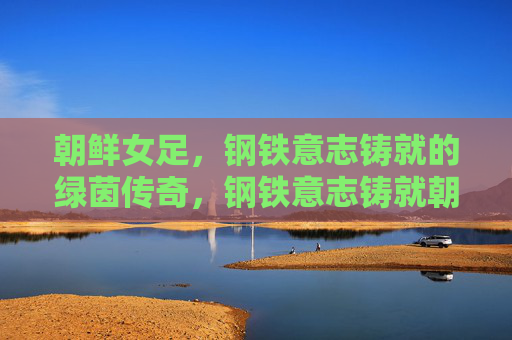 朝鲜女足，钢铁意志铸就的绿茵传奇，钢铁意志铸就朝鲜女足绿茵传奇