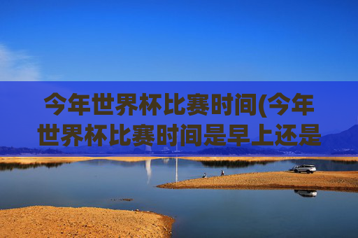 今年世界杯比赛时间(今年世界杯比赛时间是早上还是晚上)今年世界杯比赛时间,早上还是晚上?