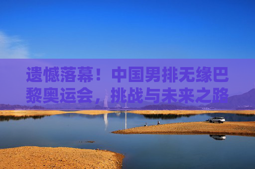 遗憾落幕!中国男排无缘巴黎奥运会,挑战与未来之路,遗憾落幕,中国男排无缘巴黎奥运会,挑战与未来之路