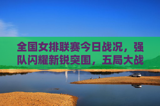 全国女排联赛今日战况,强队闪耀新锐突围,五局大战引爆全场激情,全国女排联赛今日战况,强队闪耀新锐突围,五局大战引爆全场激情