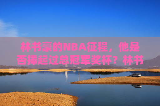 林书豪的NBA征程,他是否捧起过总冠军奖杯?林书豪NBA征程,是否捧起总冠军奖杯?