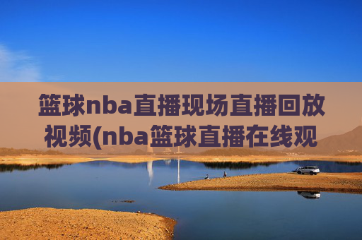 篮球nba直播现场直播回放视频(nba篮球直播在线观看高清直播视频)NBA篮球直播现场回放高清在线观看视频