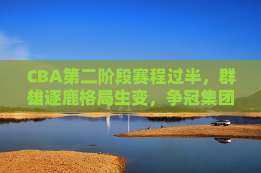 CBA第二阶段赛程过半，群雄逐鹿格局生变，争冠集团与季后赛名额竞争白热化，CBA第二阶段过半，争冠格局生变，季后赛名额竞争白热化