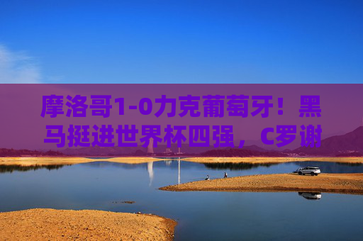摩洛哥1-0力克葡萄牙!黑马挺进世界杯四强,C罗谢幕战留遗憾,摩洛哥1-0力克葡萄牙 黑马挺进四强C罗谢幕留憾