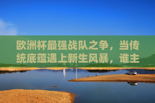 欧洲杯最强战队之争,当传统底蕴遇上新生风暴,谁主沉浮?欧洲杯最强战队之争,传统底蕴VS新生风暴,谁主沉浮?
