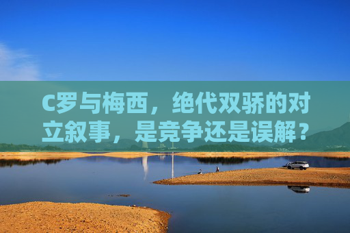 C罗与梅西，绝代双骄的对立叙事，是竞争还是误解？绝代双骄的对立叙事，竞争还是误解？