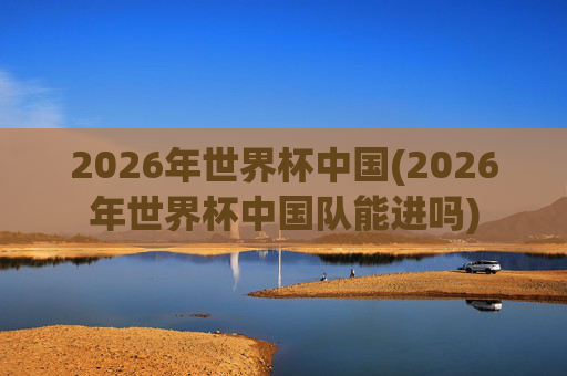 2026年世界杯中国(2026年世界杯中国队能进吗)