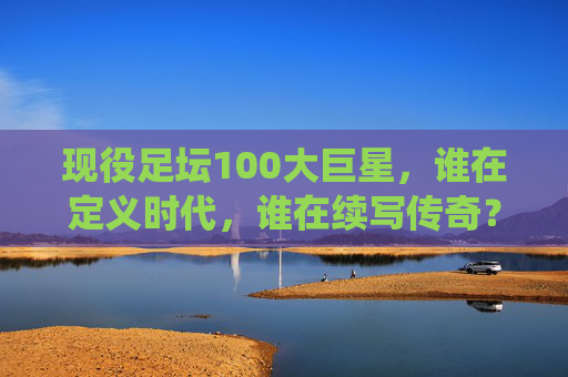 现役足坛100大巨星，谁在定义时代，谁在续写传奇？现役足坛100大巨星，定义时代，续写传奇