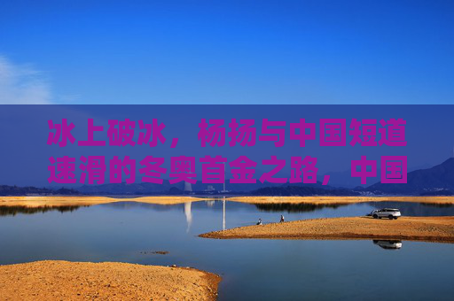 冰上破冰，杨扬与中国短道速滑的冬奥首金之路，中国短道速滑冬奥首金，杨扬的冰上破冰路