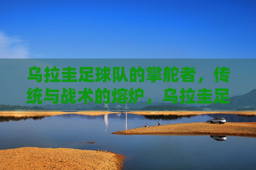 乌拉圭足球队的掌舵者,传统与战术的熔炉,乌拉圭足球队,传统与战术的熔炉掌舵者