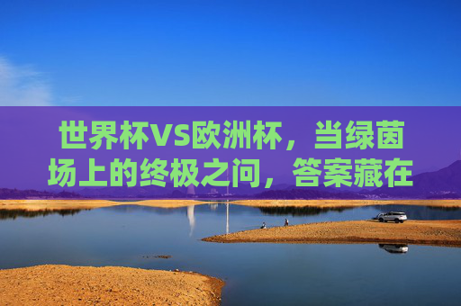 世界杯VS欧洲杯,当绿茵场上的终极之问,答案藏在每个球迷的心里,世界杯VS欧洲杯,绿茵终极之问,答案在球迷心中