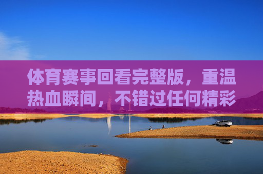体育赛事回看完整版,重温热血瞬间,不错过任何精彩,体育赛事回看完整版,重温热血瞬间,不错过任何精彩