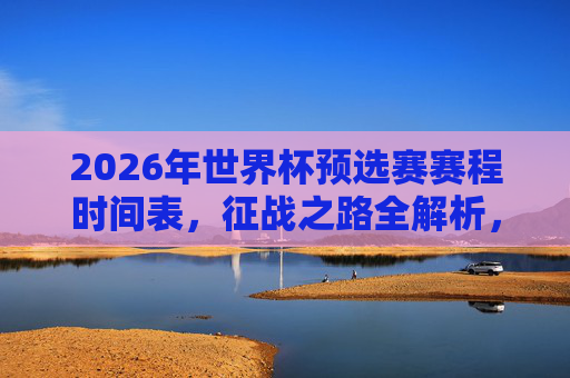2026年世界杯预选赛赛程时间表，征战之路全解析，2026年世界杯预选赛赛程时间表与征战之路全解析