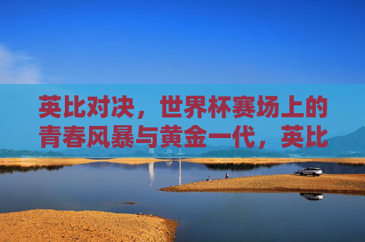 英比对决,世界杯赛场上的青春风暴与黄金一代,英比黄金对决,世界杯青春风暴席卷赛场