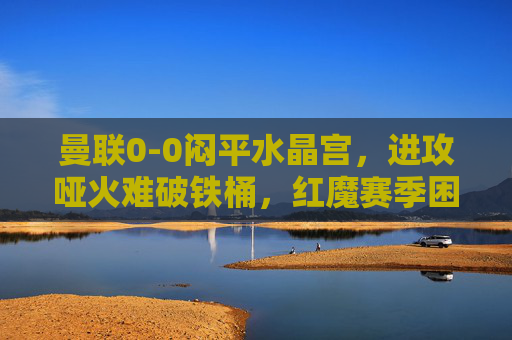 曼联0-0闷平水晶宫,进攻哑火难破铁桶,红魔赛季困境再添迷雾,曼联0-0闷平水晶宫 进攻哑火难破铁桶 红魔赛季困境再添迷雾