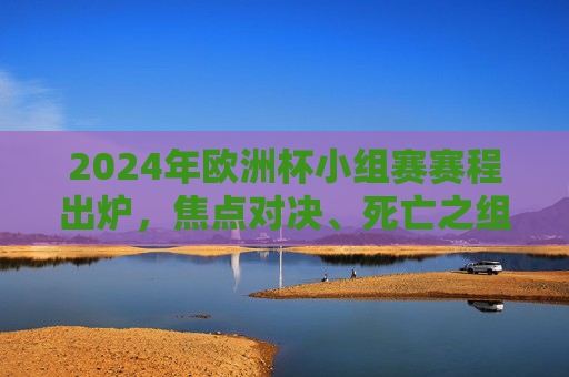 2024年欧洲杯小组赛赛程出炉，焦点对决、死亡之组与晋级悬念，2024欧洲杯小组赛赛程出炉，焦点对决、死亡组与晋级悬念