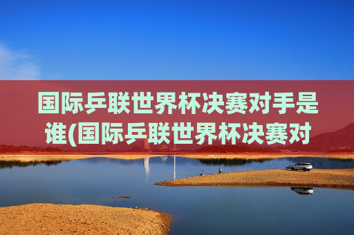 国际乒联世界杯决赛对手是谁(国际乒联世界杯决赛对手是谁啊)