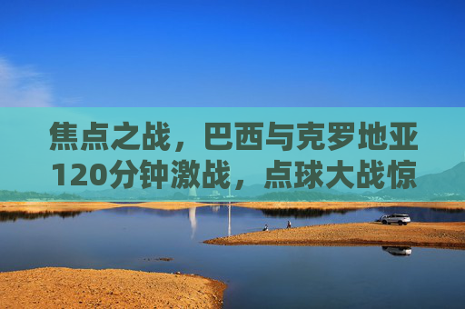 焦点之战，巴西与克罗地亚120分钟激战，点球大战惊险晋级，焦点之战，巴西120分钟激战克罗地亚，点球大战惊险晋级