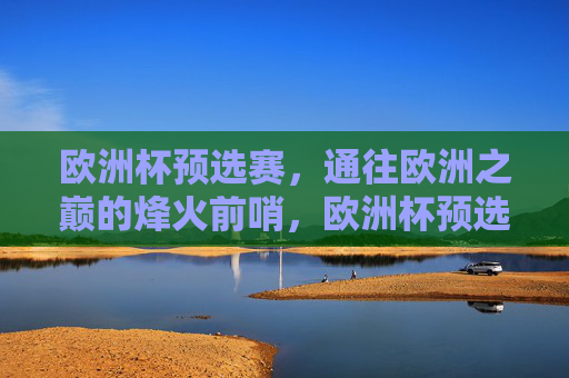 欧洲杯预选赛,通往欧洲之巅的烽火前哨,欧洲杯预选赛,通往欧洲之巅的烽火前哨