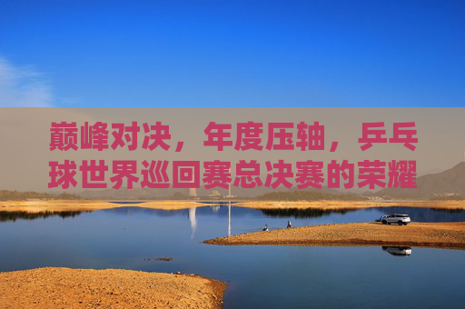 巅峰对决，年度压轴，乒乓球世界巡回赛总决赛的荣耀与传承，巅峰对决，乒乓球世界巡回赛总决赛的荣耀传承