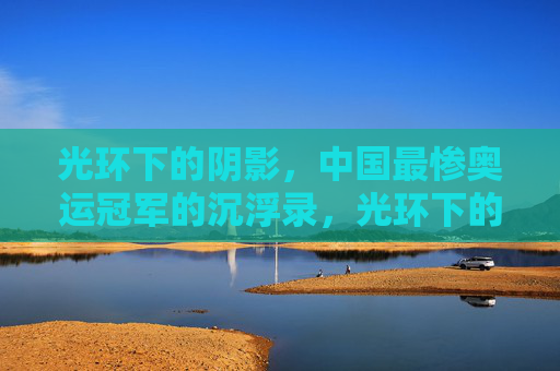 光环下的阴影，中国最惨奥运冠军的沉浮录，光环下的阴影，中国最惨奥运冠军沉浮录