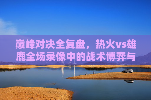 巅峰对决全复盘，热火vs雄鹿全场录像中的战术博弈与关键胜负手，巅峰对决全复盘，热火vs雄鹿战术博弈与胜负手