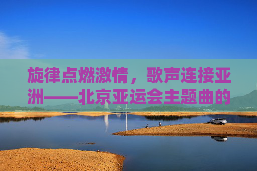 旋律点燃激情,歌声连接亚洲——北京亚运会主题曲的时代回响,北京亚运会主题曲,旋律燃情,歌声连亚的时代回响