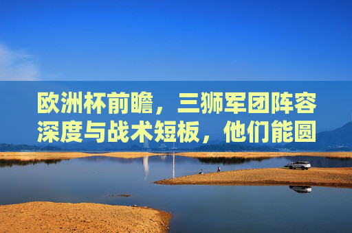 欧洲杯前瞻，三狮军团阵容深度与战术短板，他们能圆梦吗？欧洲杯前瞻，三狮军团的阵容深度与战术短板，圆梦之路几何？